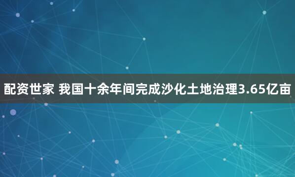 配资世家 我国十余年间完成沙化土地治理3.65亿亩