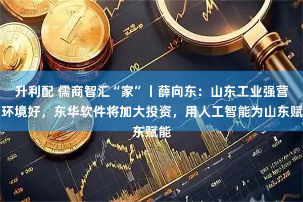 升利配 儒商智汇“家”丨薛向东：山东工业强营商环境好，东华软件将加大投资，用人工智能为山东赋能