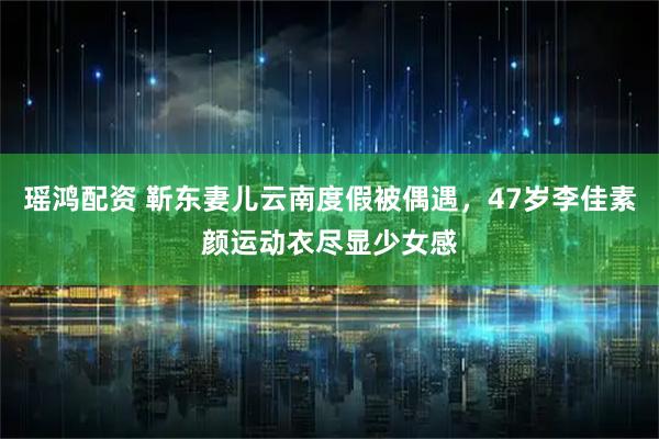 瑶鸿配资 靳东妻儿云南度假被偶遇，47岁李佳素颜运动衣尽显少女感