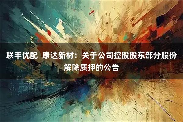 联丰优配  康达新材：关于公司控股股东部分股份解除质押的公告