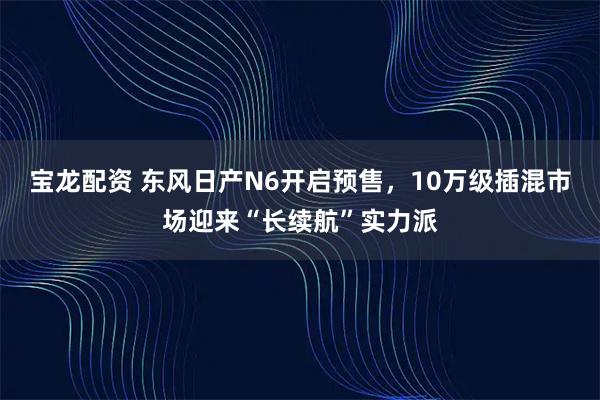 宝龙配资 东风日产N6开启预售，10万级插混市场迎来“长续航”实力派