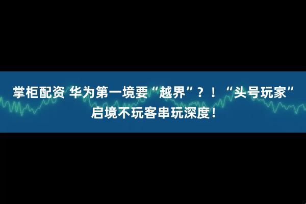 掌柜配资 华为第一境要“越界”？！“头号玩家”启境不玩客串玩深度！
