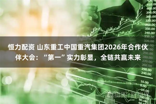 恒力配资 山东重工中国重汽集团2026年合作伙伴大会：“第一”实力彰显，全链共赢未来