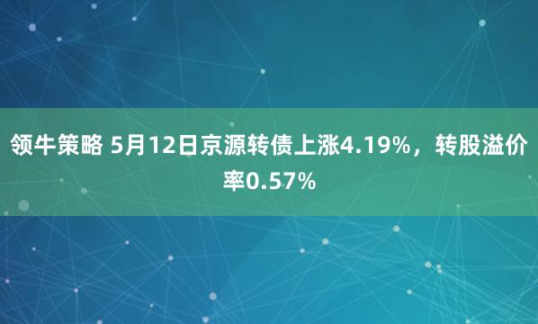 领牛策略 5月12日京源转债上涨4.19%，转股溢价率0.57%