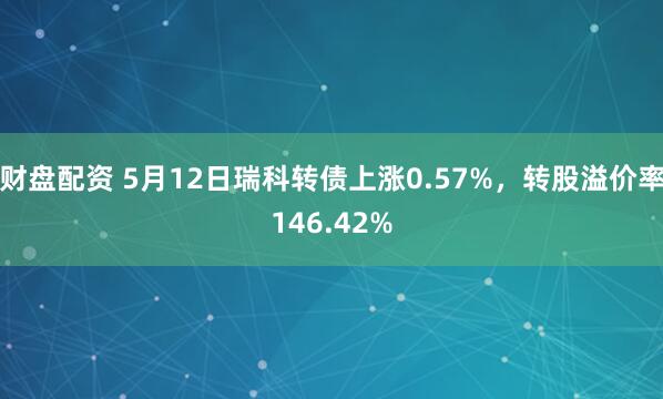 财盘配资 5月12日瑞科转债上涨0.57%，转股溢价率146.42%