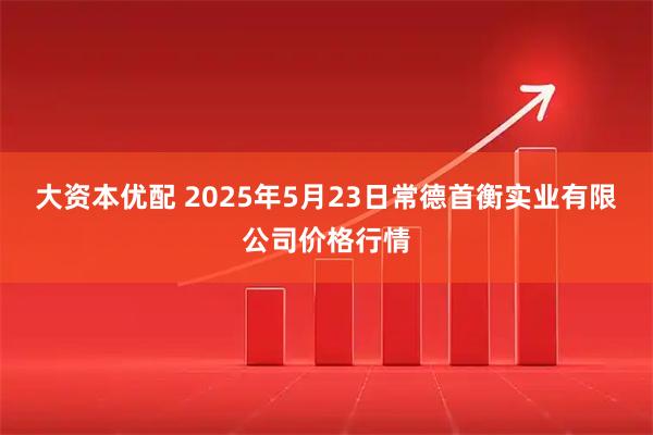 大资本优配 2025年5月23日常德首衡实业有限公司价格行情