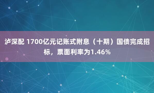 泸深配 1700亿元记账式附息（十期）国债完成招标，票面利率为1.46%