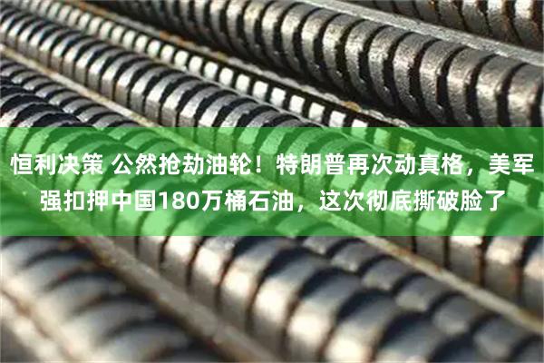 恒利决策 公然抢劫油轮！特朗普再次动真格，美军强扣押中国180万桶石油，这次彻底撕破脸了