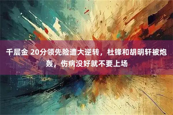 千层金 20分领先险遭大逆转，杜锋和胡明轩被炮轰，伤病没好就不要上场