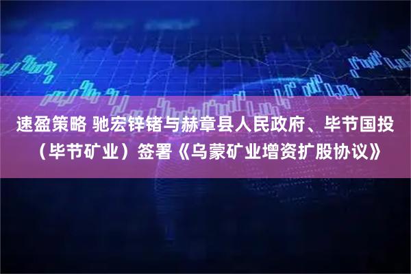速盈策略 驰宏锌锗与赫章县人民政府、毕节国投（毕节矿业）签署《乌蒙矿业增资扩股协议》