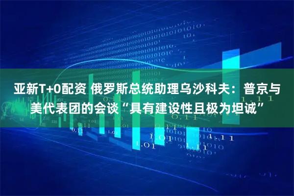 亚新T+0配资 俄罗斯总统助理乌沙科夫：普京与美代表团的会谈“具有建设性且极为坦诚”