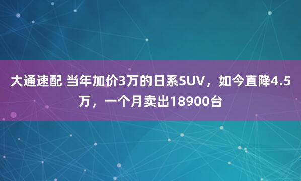 大通速配 当年加价3万的日系SUV，如今直降4.5万，一个月卖出18900台
