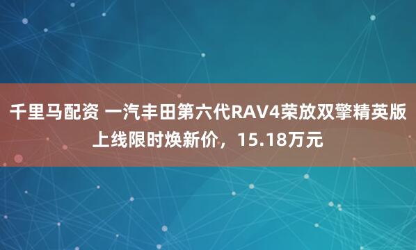 千里马配资 一汽丰田第六代RAV4荣放双擎精英版上线限时焕新价，15.18万元