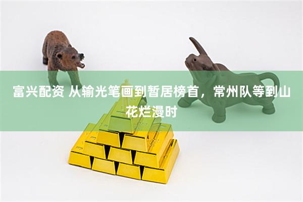 富兴配资 从输光笔画到暂居榜首，常州队等到山花烂漫时