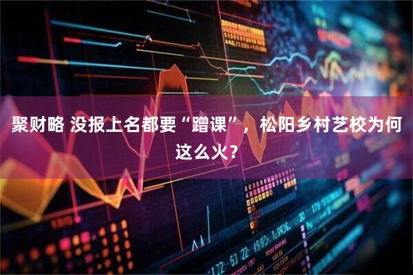 聚财略 没报上名都要“蹭课”，松阳乡村艺校为何这么火？