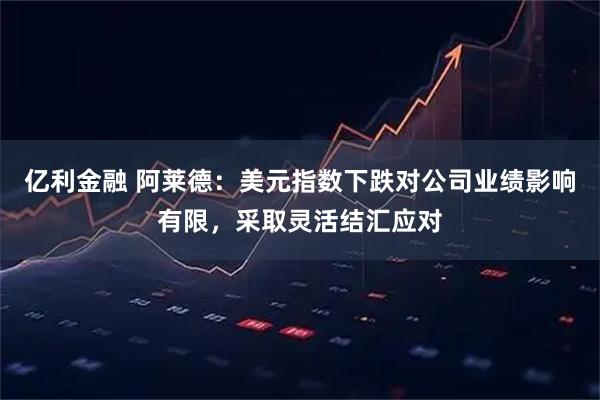 亿利金融 阿莱德：美元指数下跌对公司业绩影响有限，采取灵活结汇应对