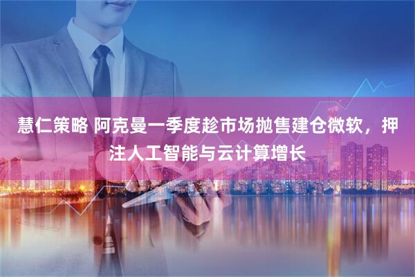 慧仁策略 阿克曼一季度趁市场抛售建仓微软，押注人工智能与云计算增长