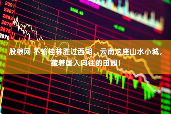 股粮网 不输桂林胜过西湖，云南这座山水小城，藏着国人向往的田园！