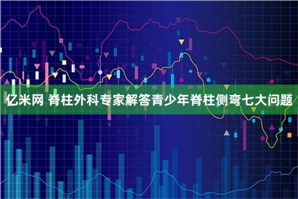 亿米网 脊柱外科专家解答青少年脊柱侧弯七大问题